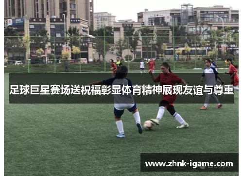 足球巨星赛场送祝福彰显体育精神展现友谊与尊重