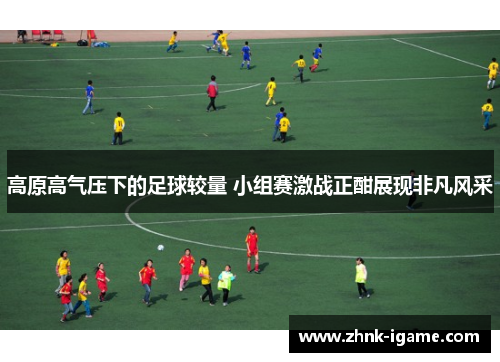 高原高气压下的足球较量 小组赛激战正酣展现非凡风采