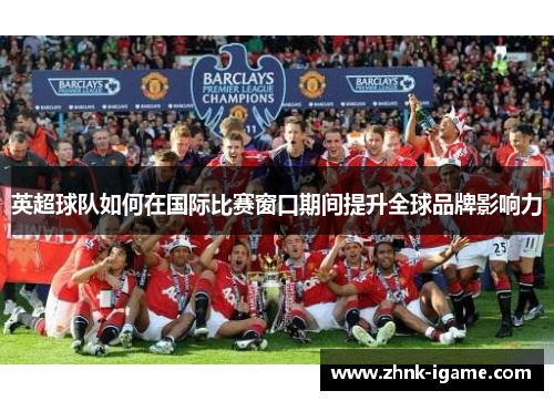 英超球队如何在国际比赛窗口期间提升全球品牌影响力 英超球队如何在国际比赛窗口期间提升全球品牌影响力