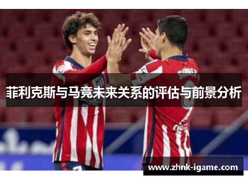 菲利克斯与马竞未来关系的评估与前景分析