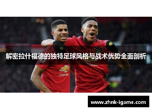 解密拉什福德的独特足球风格与战术优势全面剖析
