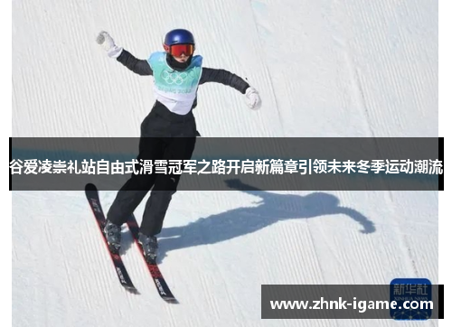谷爱凌崇礼站自由式滑雪冠军之路开启新篇章引领未来冬季运动潮流