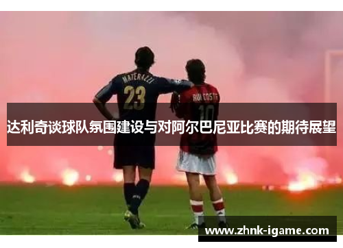 达利奇谈球队氛围建设与对阿尔巴尼亚比赛的期待展望