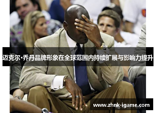 迈克尔·乔丹品牌形象在全球范围内持续扩展与影响力提升