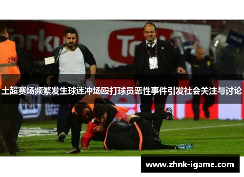 土超赛场频繁发生球迷冲场殴打球员恶性事件引发社会关注与讨论