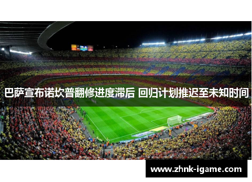 巴萨宣布诺坎普翻修进度滞后 回归计划推迟至未知时间 巴萨宣布诺坎普翻修进度滞后 回归计划推迟至未知时间