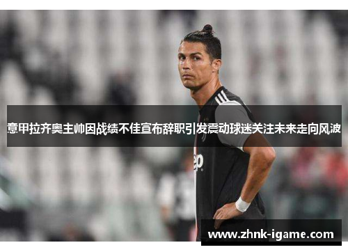 意甲拉齐奥主帅因战绩不佳宣布辞职引发震动球迷关注未来走向风波