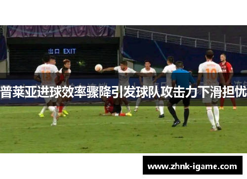 普莱亚进球效率骤降引发球队攻击力下滑担忧