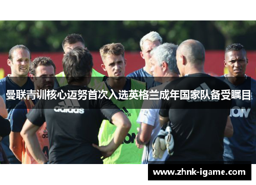 曼联青训核心迈努首次入选英格兰成年国家队备受瞩目