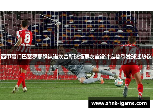 西甲豪门巴塞罗那确认诺坎普新球场更衣室设计定稿引发球迷热议 西甲豪门巴塞罗那确认诺坎普新球场更衣室设计定稿引发球迷热议