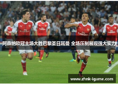 阿森纳欧冠主场大胜巴黎圣日耳曼 全场压制展现强大实力