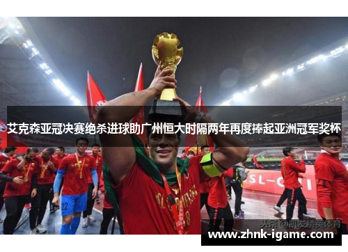 艾克森亚冠决赛绝杀进球助广州恒大时隔两年再度捧起亚洲冠军奖杯 艾克森亚冠决赛绝杀进球助广州恒大时隔两年再度捧起亚洲冠军奖杯