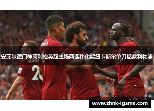 安菲尔德门神阿利松英超主场两连扑化解纽卡斯尔单刀拯救利物浦 安菲尔德门神阿利松英超主场两连扑化解纽卡斯尔单刀拯救利物浦